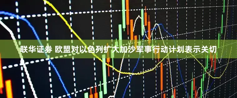 联华证券 欧盟对以色列扩大加沙军事行动计划表示关切