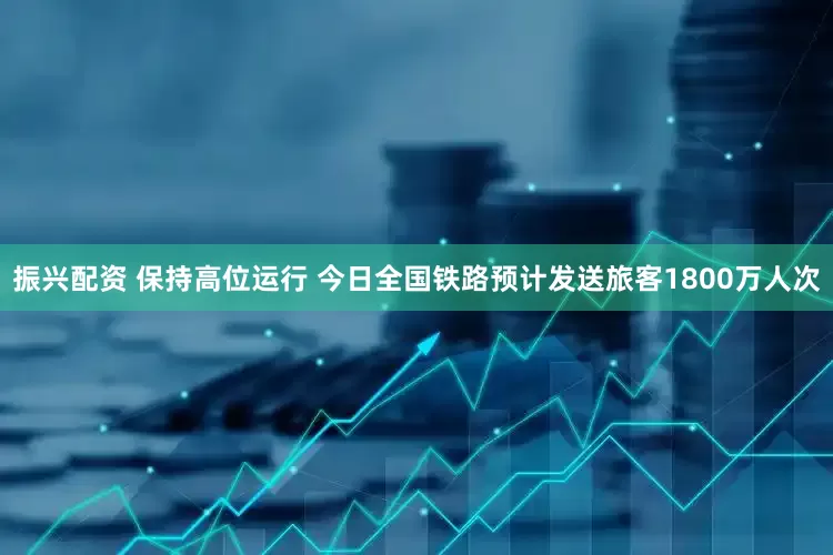 振兴配资 保持高位运行 今日全国铁路预计发送旅客1800万人次