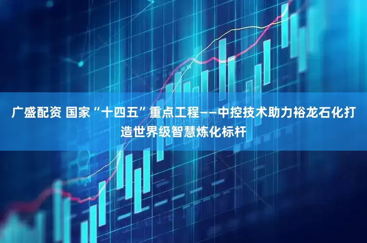 广盛配资 国家“十四五”重点工程——中控技术助力裕龙石化打造世界级智慧炼化标杆