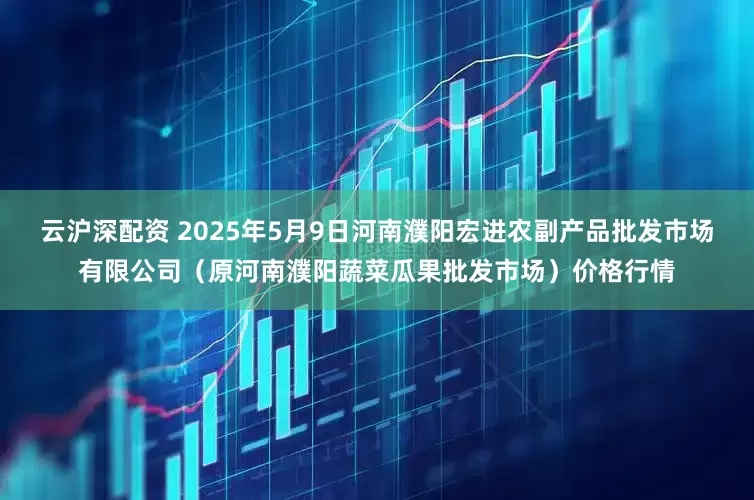 云沪深配资 2025年5月9日河南濮阳宏进农副产品批发市场有限公司(原河南濮阳蔬菜瓜果批发市场)价格行情