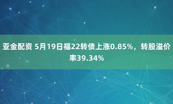 亚金配资 5月19日福22转债上涨0.85%，转股溢价率39.34%