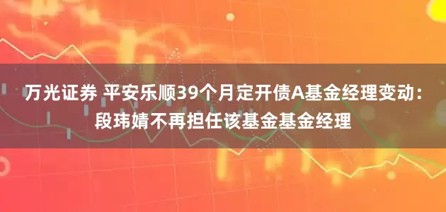 万光证券 平安乐顺39个月定开债A基金经理变动：段玮婧不再担任该基金基金经理