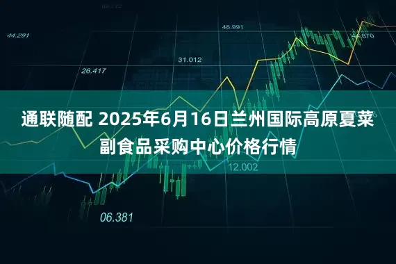 通联随配 2025年6月16日兰州国际高原夏菜副食品采购中心价格行情