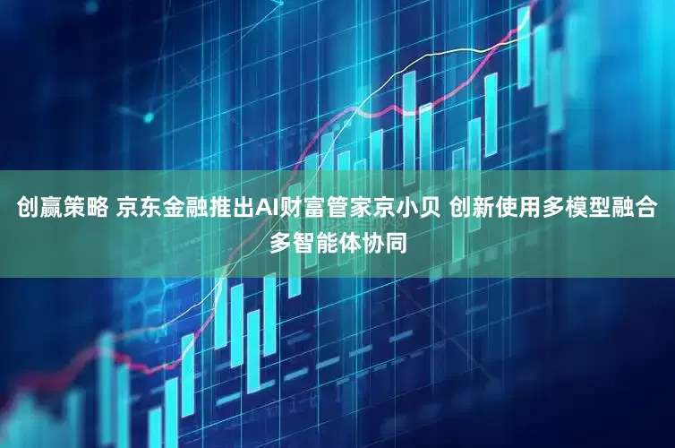 创赢策略 京东金融推出AI财富管家京小贝 创新使用多模型融合多智能体协同