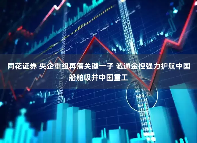 同花证券 央企重组再落关键一子 诚通金控强力护航中国船舶吸并中国重工