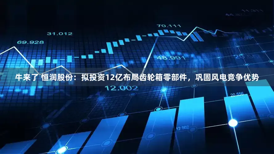 牛来了 恒润股份：拟投资12亿布局齿轮箱零部件，巩固风电竞争优势