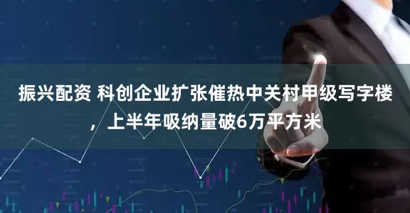 振兴配资 科创企业扩张催热中关村甲级写字楼，上半年吸纳量破6万平方米