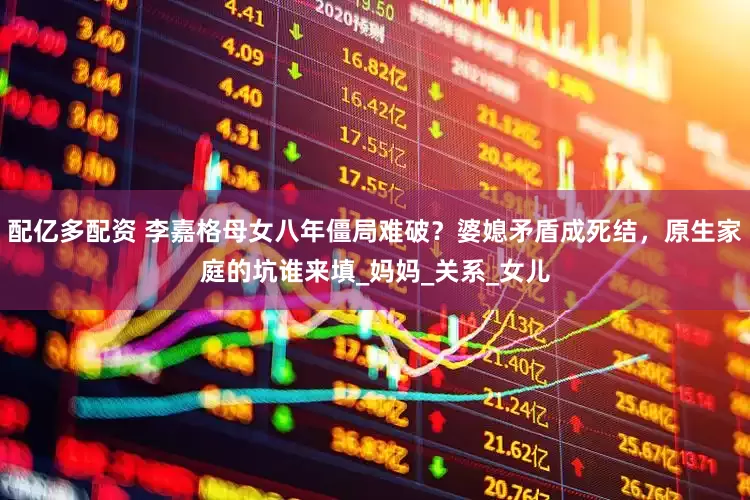 配亿多配资 李嘉格母女八年僵局难破？婆媳矛盾成死结，原生家庭的坑谁来填_妈妈_关系_女儿
