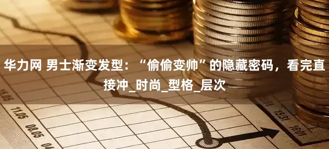 华力网 男士渐变发型：“偷偷变帅”的隐藏密码，看完直接冲_时尚_型格_层次