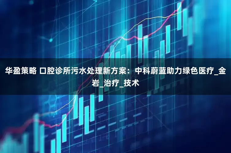 华盈策略 口腔诊所污水处理新方案：中科蔚蓝助力绿色医疗_金岩_治疗_技术