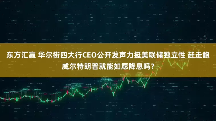 东方汇赢 华尔街四大行CEO公开发声力挺美联储独立性 赶走鲍威尔特朗普就能如愿降息吗？