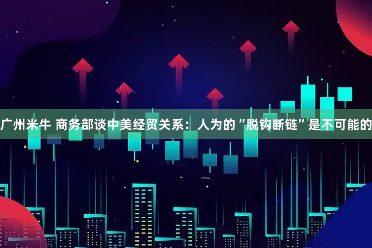 广州米牛 商务部谈中美经贸关系：人为的“脱钩断链”是不可能的