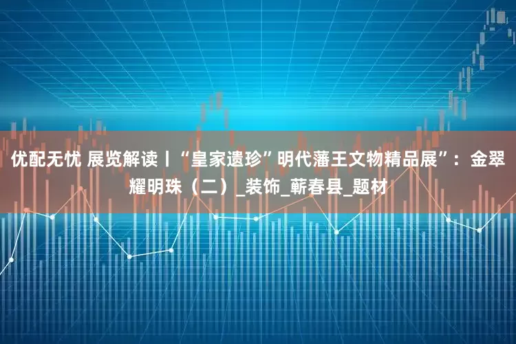 优配无忧 展览解读丨“皇家遗珍”明代藩王文物精品展”：金翠耀明珠（二）_装饰_蕲春县_题材