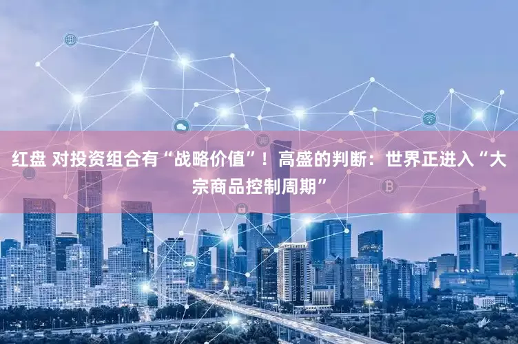 红盘 对投资组合有“战略价值”！高盛的判断：世界正进入“大宗商品控制周期”