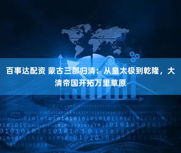 百事达配资 蒙古三部归清：从皇太极到乾隆，大清帝国开拓万里草原