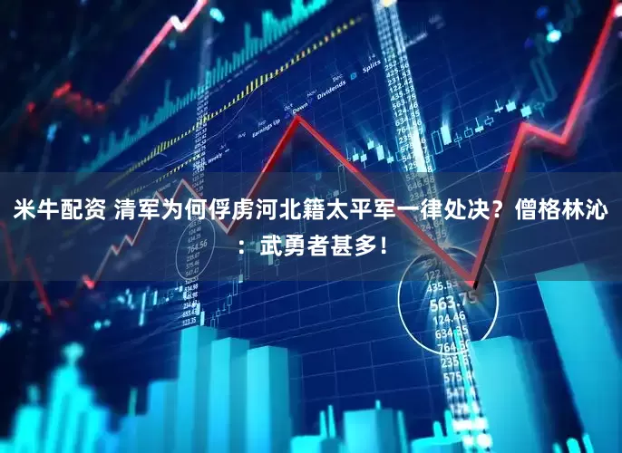 米牛配资 清军为何俘虏河北籍太平军一律处决？僧格林沁：武勇者甚多！