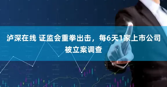 泸深在线 证监会重拳出击，每6天1家上市公司被立案调查