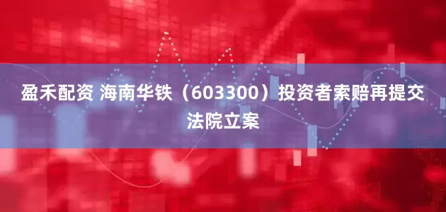 盈禾配资 海南华铁(603300)投资者索赔再提交法院立案