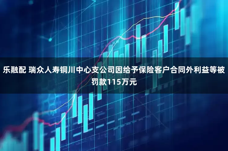 乐融配 瑞众人寿铜川中心支公司因给予保险客户合同外利益等被罚款115万元