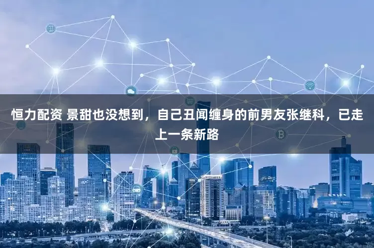 恒力配资 景甜也没想到，自己丑闻缠身的前男友张继科，已走上一条新路