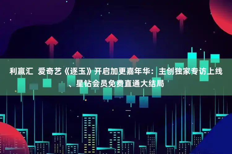 利赢汇  爱奇艺《逐玉》开启加更嘉年华：主创独家专访上线、星钻会员免费直通大结局