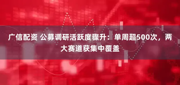 广信配资 公募调研活跃度骤升：单周超500次，两大赛道获集中覆盖