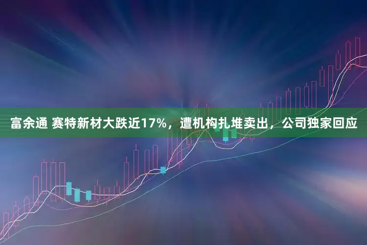 富余通 赛特新材大跌近17%，遭机构扎堆卖出，公司独家回应