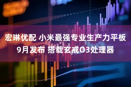 宏琳优配 小米最强专业生产力平板9月发布 搭载玄戒O3处理器